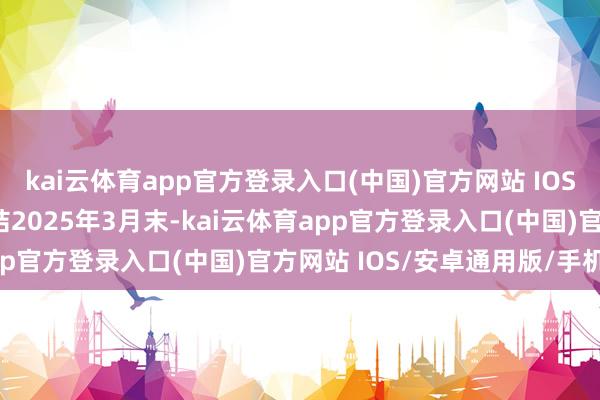 kai云体育app官方登录入口(中国)官方网站 IOS/安卓通用版/手机版终结2025年3月末-kai云体育app官方登录入口(中国)官方网站 IOS/安卓通用版/手机版