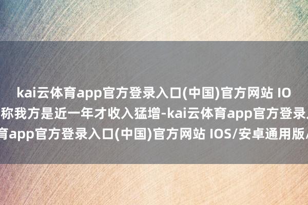 kai云体育app官方登录入口(中国)官方网站 IOS/安卓通用版/手机版宣称我方是近一年才收入猛增-kai云体育app官方登录入口(中国)官方网站 IOS/安卓通用版/手机版