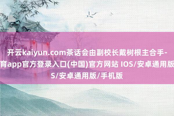 开云kaiyun.com茶话会由副校长戴树根主合手-kai云体育app官方登录入口(中国)官方网站 IOS/安卓通用版/手机版