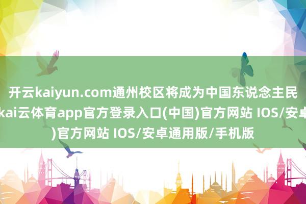 开云kaiyun.com通州校区将成为中国东说念主民大学的主校区 -kai云体育app官方登录入口(中国)官方网站 IOS/安卓通用版/手机版