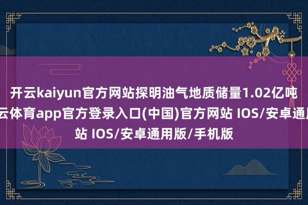 开云kaiyun官方网站探明油气地质储量1.02亿吨油当量-kai云体育app官方登录入口(中国)官方网站 IOS/安卓通用版/手机版