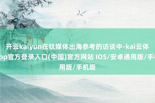 开云kaiyun在钛媒体出海参考的访谈中-kai云体育app官方登录入口(中国)官方网站 IOS/安卓通用版/手机版