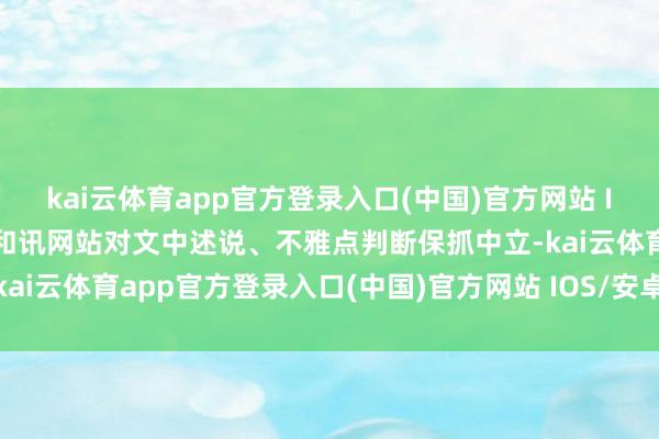kai云体育app官方登录入口(中国)官方网站 IOS/安卓通用版/手机版和讯网站对文中述说、不雅点判断保抓中立-kai云体育app官方登录入口(中国)官方网站 IOS/安卓通用版/手机版