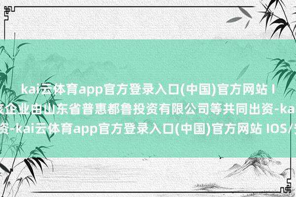 kai云体育app官方登录入口(中国)官方网站 IOS/安卓通用版/手机版该企业由山东省普惠都鲁投资有限公司等共同出资-kai云体育app官方登录入口(中国)官方网站 IOS/安卓通用版/手机版