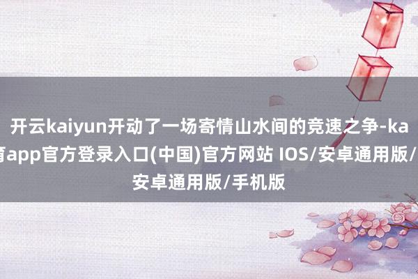 开云kaiyun开动了一场寄情山水间的竞速之争-kai云体育app官方登录入口(中国)官方网站 IOS/安卓通用版/手机版
