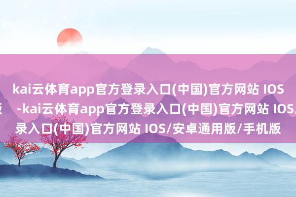 kai云体育app官方登录入口(中国)官方网站 IOS/安卓通用版/手机版    -kai云体育app官方登录入口(中国)官方网站 IOS/安卓通用版/手机版