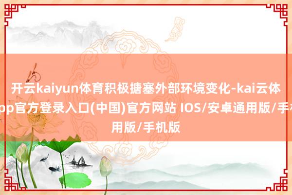 开云kaiyun体育积极搪塞外部环境变化-kai云体育app官方登录入口(中国)官方网站 IOS/安卓通用版/手机版