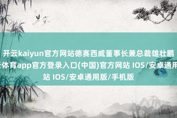 开云kaiyun官方网站德赛西威董事长兼总裁雄壮鹏线路-kai云体育app官方登录入口(中国)官方网站 IOS/安卓通用版/手机版