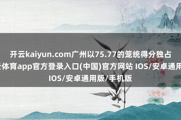 开云kaiyun.com广州以75.77的笼统得分独占鳌头-kai云体育app官方登录入口(中国)官方网站 IOS/安卓通用版/手机版