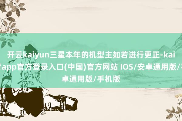 开云kaiyun三星本年的机型主如若进行更正-kai云体育app官方登录入口(中国)官方网站 IOS/安卓通用版/手机版
