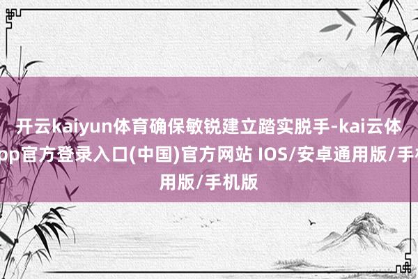 开云kaiyun体育确保敏锐建立踏实脱手-kai云体育app官方登录入口(中国)官方网站 IOS/安卓通用版/手机版