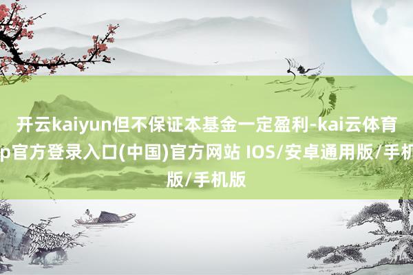 开云kaiyun但不保证本基金一定盈利-kai云体育app官方登录入口(中国)官方网站 IOS/安卓通用版/手机版