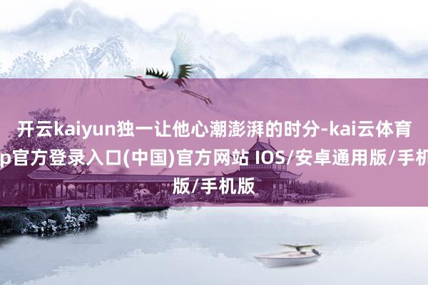 开云kaiyun独一让他心潮澎湃的时分-kai云体育app官方登录入口(中国)官方网站 IOS/安卓通用版/手机版