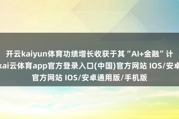 开云kaiyun体育功绩增长收获于其“AI+金融”计谋的久了落地-kai云体育app官方登录入口(中国)官方网站 IOS/安卓通用版/手机版