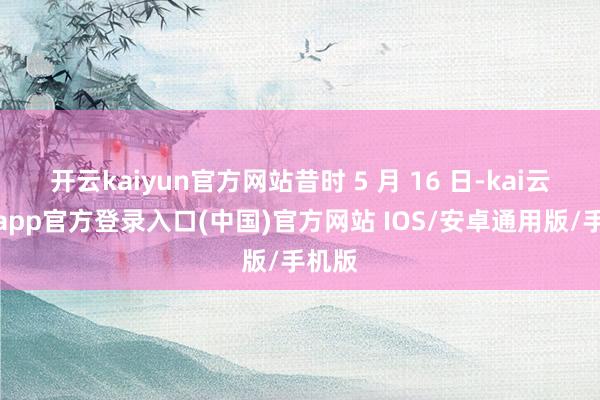 开云kaiyun官方网站昔时 5 月 16 日-kai云体育app官方登录入口(中国)官方网站 IOS/安卓通用版/手机版