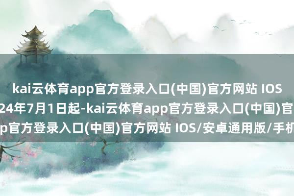 kai云体育app官方登录入口(中国)官方网站 IOS/安卓通用版/手机版2024年7月1日起-kai云体育app官方登录入口(中国)官方网站 IOS/安卓通用版/手机版