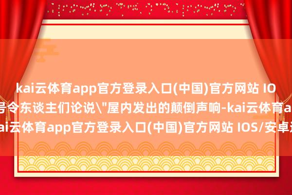 kai云体育app官方登录入口(中国)官方网站 IOS/安卓通用版/手机版并号令东谈主们论说"屋内发出的颠倒声响-kai云体育app官方登录入口(中国)官方网站 IOS/安卓通用版/手机版
