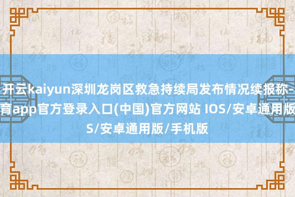 开云kaiyun深圳龙岗区救急持续局发布情况续报称-kai云体育app官方登录入口(中国)官方网站 IOS/安卓通用版/手机版