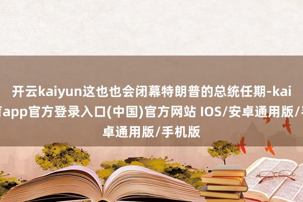 开云kaiyun这也也会闭幕特朗普的总统任期-kai云体育app官方登录入口(中国)官方网站 IOS/安卓通用版/手机版