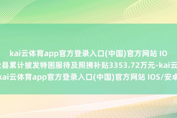 kai云体育app官方登录入口(中国)官方网站 IOS/安卓通用版/手机版全县累计披发特困服待及照拂补贴3353.72万元-kai云体育app官方登录入口(中国)官方网站 IOS/安卓通用版/手机版
