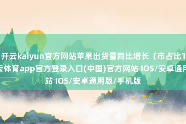 开云kaiyun官方网站苹果出货量同比增长（市占比17%）-kai云体育app官方登录入口(中国)官方网站 IOS/安卓通用版/手机版