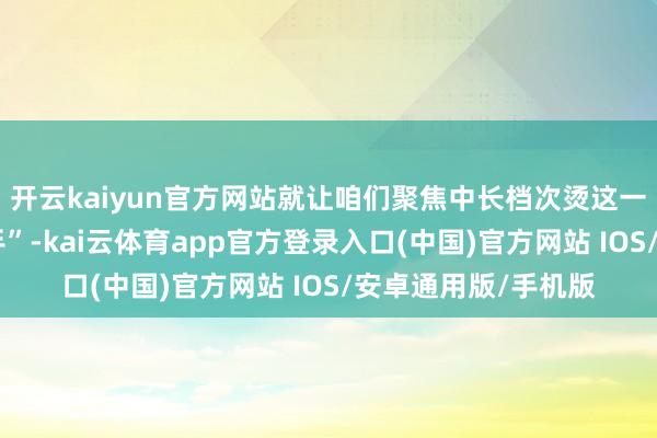开云kaiyun官方网站就让咱们聚焦中长档次烫这一发型界的“矿藏选手”-kai云体育app官方登录入口(中国)官方网站 IOS/安卓通用版/手机版