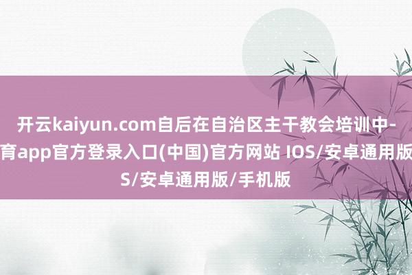 开云kaiyun.com自后在自治区主干教会培训中-kai云体育app官方登录入口(中国)官方网站 IOS/安卓通用版/手机版