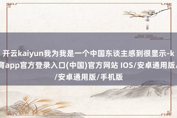 开云kaiyun我为我是一个中国东谈主感到很显示-kai云体育app官方登录入口(中国)官方网站 IOS/安卓通用版/手机版