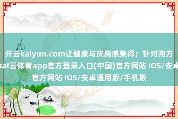 开云kaiyun.com让健康与庆典感兼得；针对朔方老东谈主偏好-kai云体育app官方登录入口(中国)官方网站 IOS/安卓通用版/手机版