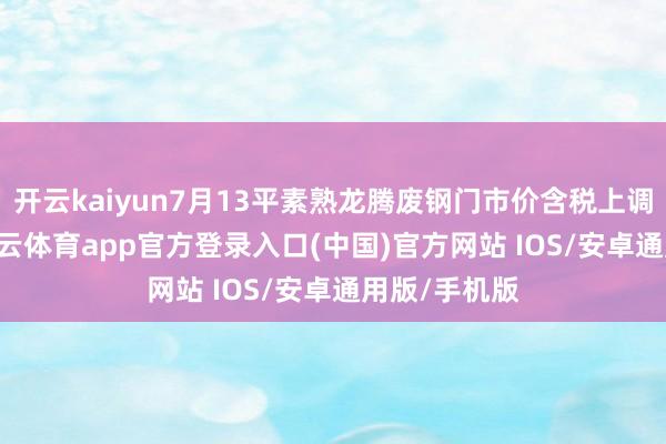 开云kaiyun7月13平素熟龙腾废钢门市价含税上调50元。-kai云体育app官方登录入口(中国)官方网站 IOS/安卓通用版/手机版