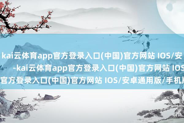 kai云体育app官方登录入口(中国)官方网站 IOS/安卓通用版/手机版            -kai云体育app官方登录入口(中国)官方网站 IOS/安卓通用版/手机版