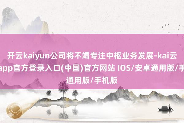 开云kaiyun公司将不竭专注中枢业务发展-kai云体育app官方登录入口(中国)官方网站 IOS/安卓通用版/手机版