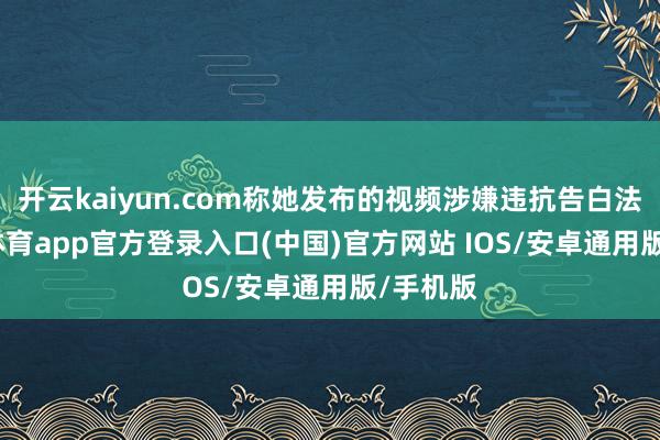 开云kaiyun.com称她发布的视频涉嫌违抗告白法-kai云体育app官方登录入口(中国)官方网站 IOS/安卓通用版/手机版