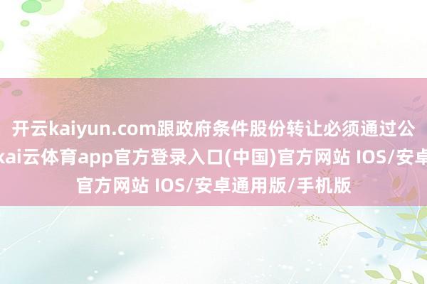 开云kaiyun.com跟政府条件股份转让必须通过公开招想法时势-kai云体育app官方登录入口(中国)官方网站 IOS/安卓通用版/手机版
