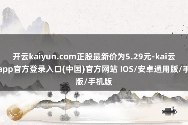 开云kaiyun.com正股最新价为5.29元-kai云体育app官方登录入口(中国)官方网站 IOS/安卓通用版/手机版