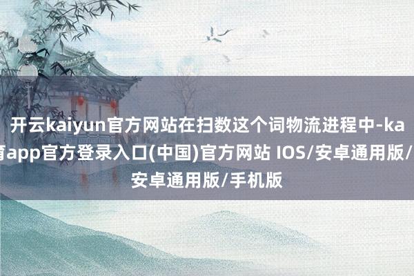 开云kaiyun官方网站在扫数这个词物流进程中-kai云体育app官方登录入口(中国)官方网站 IOS/安卓通用版/手机版
