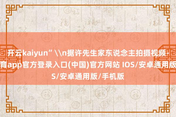 开云kaiyun”\n据许先生家东说念主拍摄视频-kai云体育app官方登录入口(中国)官方网站 IOS/安卓通用版/手机版