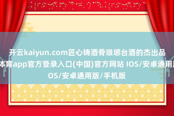 开云kaiyun.com匠心铸酒骨 琅琊台酒的杰出品性-kai云体育app官方登录入口(中国)官方网站 IOS/安卓通用版/手机版