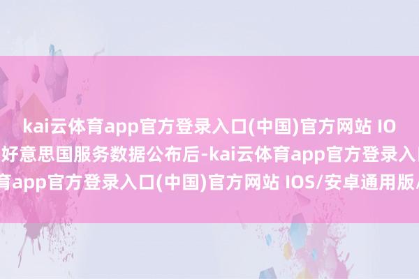 kai云体育app官方登录入口(中国)官方网站 IOS/安卓通用版/手机版　　好意思国服务数据公布后-kai云体育app官方登录入口(中国)官方网站 IOS/安卓通用版/手机版