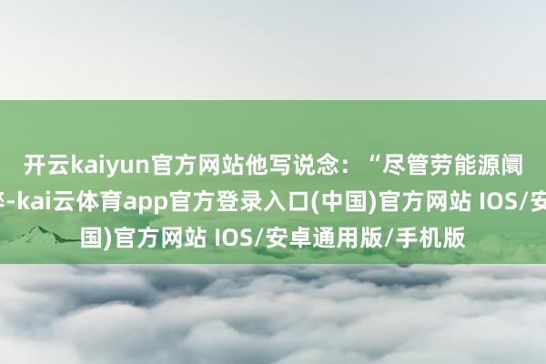 开云kaiyun官方网站　　他写说念：“尽管劳能源阛阓名义看起来精粹-kai云体育app官方登录入口(中国)官方网站 IOS/安卓通用版/手机版
