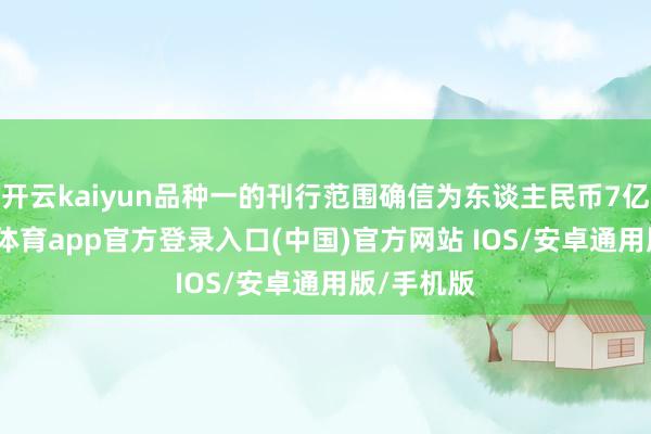 开云kaiyun品种一的刊行范围确信为东谈主民币7亿元-kai云体育app官方登录入口(中国)官方网站 IOS/安卓通用版/手机版