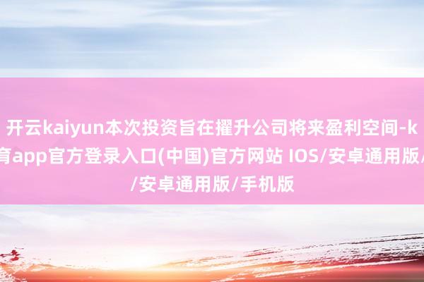 开云kaiyun本次投资旨在擢升公司将来盈利空间-kai云体育app官方登录入口(中国)官方网站 IOS/安卓通用版/手机版