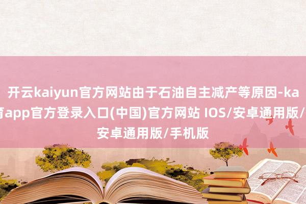 开云kaiyun官方网站由于石油自主减产等原因-kai云体育app官方登录入口(中国)官方网站 IOS/安卓通用版/手机版