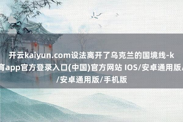 开云kaiyun.com设法离开了乌克兰的国境线-kai云体育app官方登录入口(中国)官方网站 IOS/安卓通用版/手机版