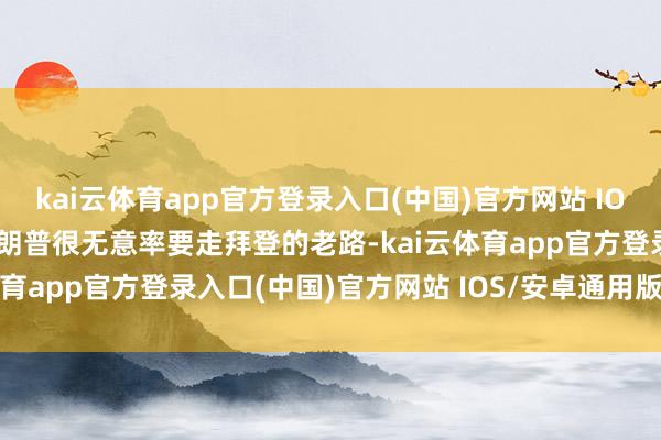kai云体育app官方登录入口(中国)官方网站 IOS/安卓通用版/手机版特朗普很无意率要走拜登的老路-kai云体育app官方登录入口(中国)官方网站 IOS/安卓通用版/手机版