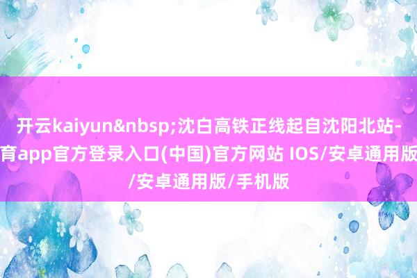 开云kaiyun 沈白高铁正线起自沈阳北站-kai云体育app官方登录入口(中国)官方网站 IOS/安卓通用版/手机版