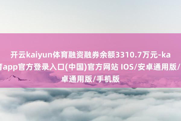 开云kaiyun体育融资融券余额3310.7万元-kai云体育app官方登录入口(中国)官方网站 IOS/安卓通用版/手机版