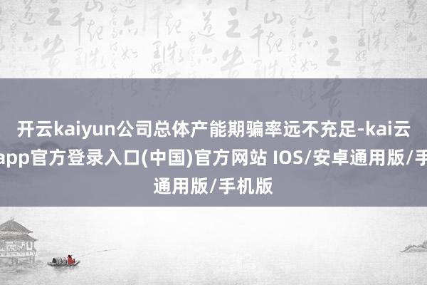 开云kaiyun公司总体产能期骗率远不充足-kai云体育app官方登录入口(中国)官方网站 IOS/安卓通用版/手机版
