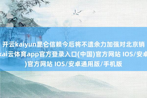 开云kaiyun昆仑信赖今后将不遗余力加强对北京销售的职业力度-kai云体育app官方登录入口(中国)官方网站 IOS/安卓通用版/手机版