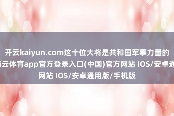 开云kaiyun.com这十位大将是共和国军事力量的中枢代表-kai云体育app官方登录入口(中国)官方网站 IOS/安卓通用版/手机版